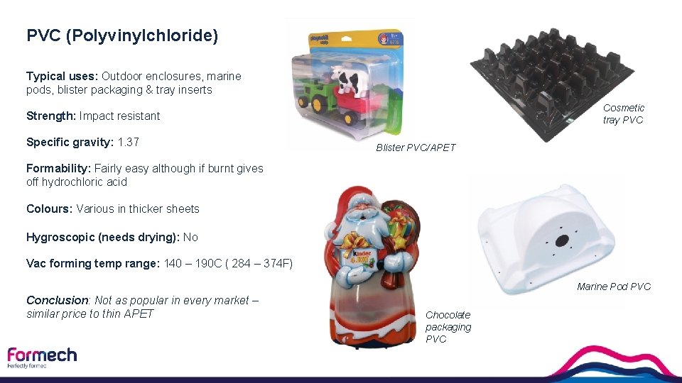 PVC (Polyvinylchloride) Typical uses: Outdoor enclosures, marine pods, blister packaging & tray inserts Cosmetic