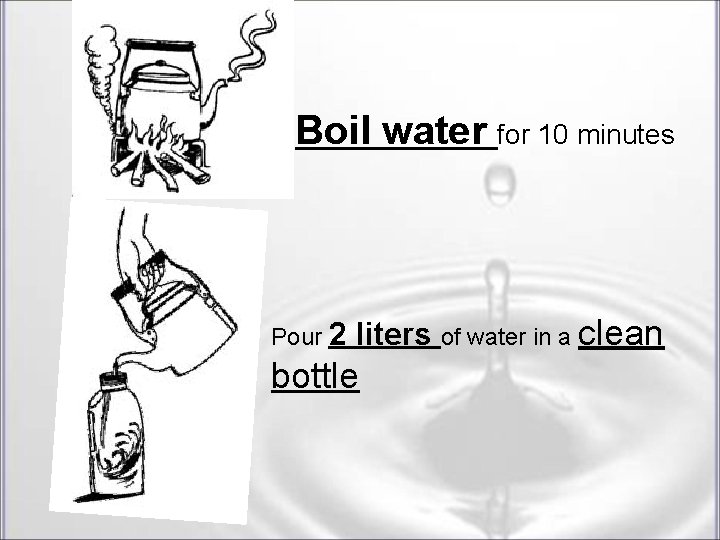 Boil water for 10 minutes Pour 2 liters of water in a clean bottle Boil water for 10 minutes Pour 2 liters of water in a clean bottle