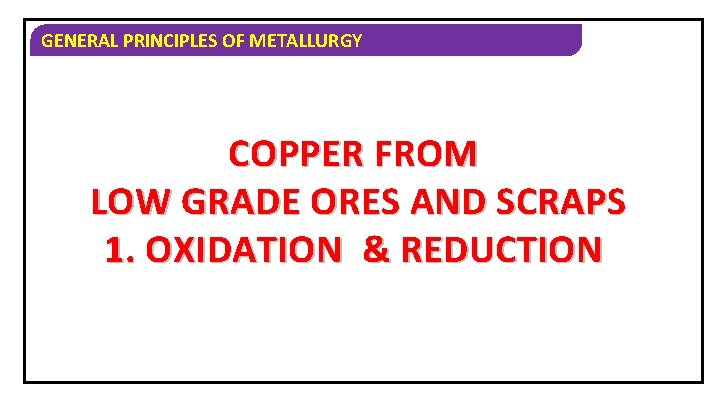 GENERAL PRINCIPLES OF METALLURGY COPPER FROM LOW GRADE ORES AND SCRAPS 1. OXIDATION &
