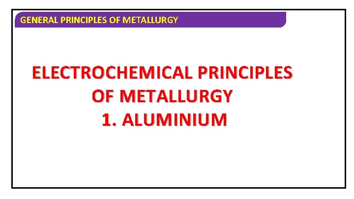 GENERAL PRINCIPLES OF METALLURGY ELECTROCHEMICAL PRINCIPLES OF METALLURGY 1. ALUMINIUM 