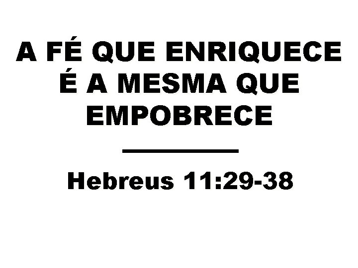 A FÉ QUE ENRIQUECE É A MESMA QUE EMPOBRECE Hebreus 11: 29 -38 