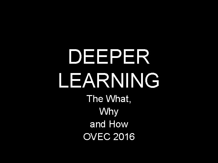 DEEPER LEARNING The What, Why and How OVEC 2016 