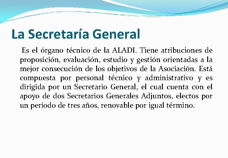 La Secretaría General Es el órgano técnico de la ALADI. Tiene atribuciones de proposición,