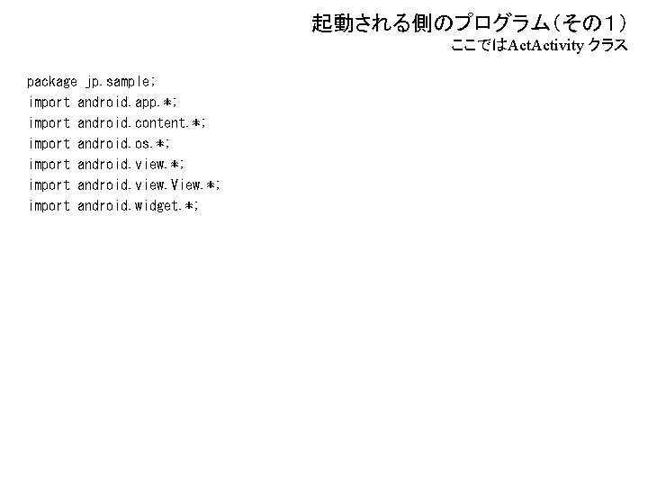 起動される側のプログラム（その１） ここではAct. Activity クラス package jp. sample; import android. app. *; import android. content.