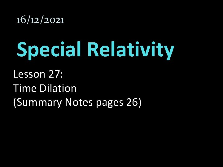 16/12/2021 Special Relativity Lesson 27: Time Dilation (Summary Notes pages 26) 