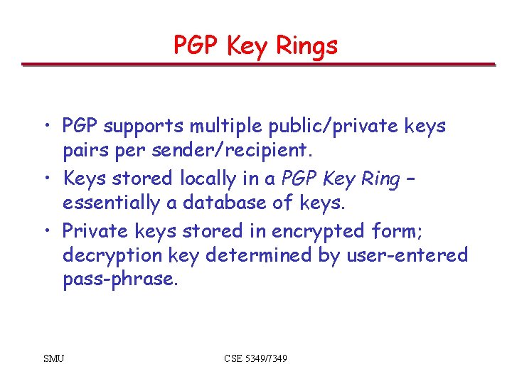 PGP Key Rings • PGP supports multiple public/private keys pairs per sender/recipient. • Keys