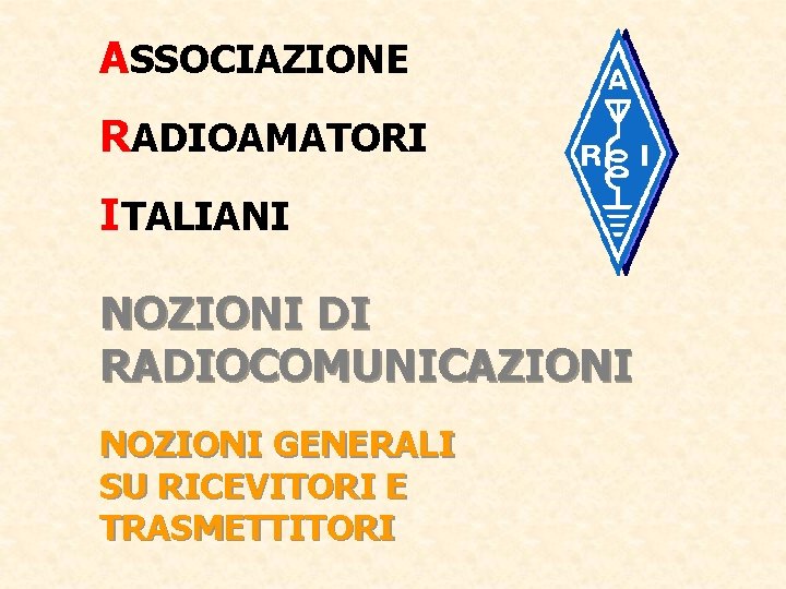 ASSOCIAZIONE RADIOAMATORI ITALIANI NOZIONI DI RADIOCOMUNICAZIONI NOZIONI GENERALI SU RICEVITORI E TRASMETTITORI 