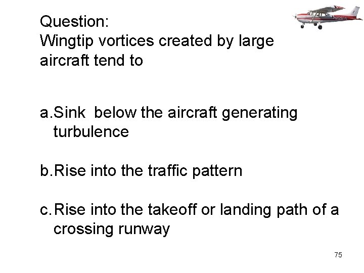Question: Wingtip vortices created by large aircraft tend to a. Sink below the aircraft
