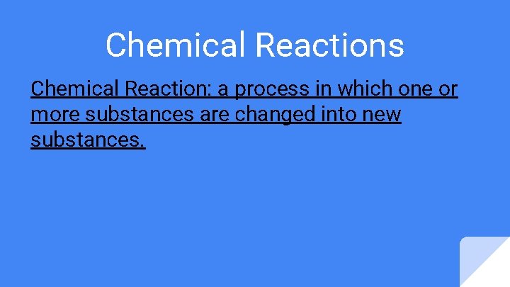Chemical Reactions Chemical Reaction: a process in which one or more substances are changed Chemical Reactions Chemical Reaction: a process in which one or more substances are changed