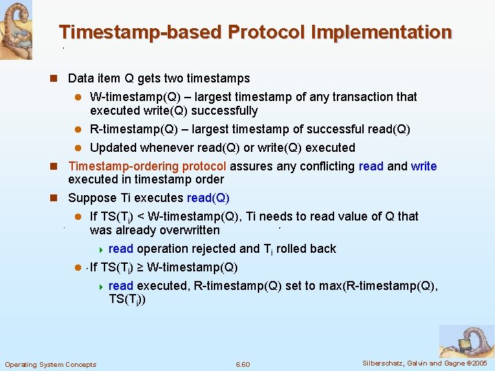Timestamp-based Protocol Implementation n Data item Q gets two timestamps W-timestamp(Q) – largest timestamp