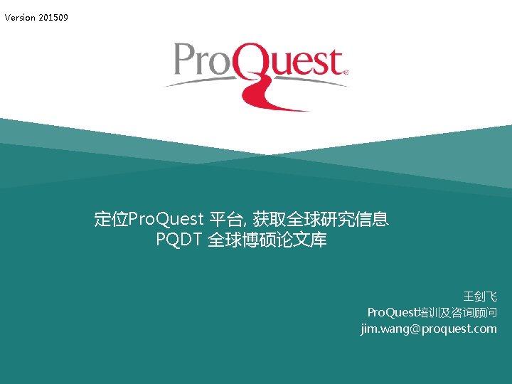 Version 201509 定位Pro. Quest 平台, 获取全球研究信息 PQDT 全球博硕论文库 王剑飞 Pro. Quest培训及咨询顾问 jim. wang@proquest. com