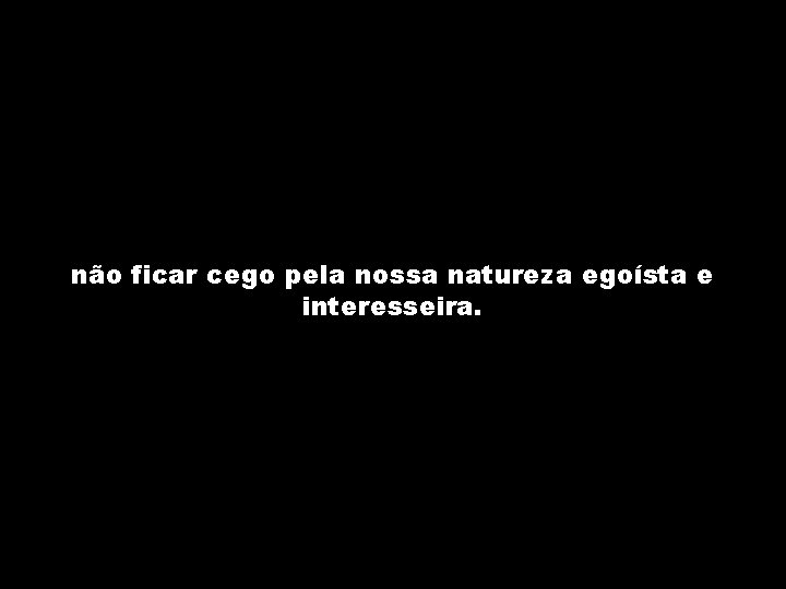 não ficar cego pela nossa natureza egoísta e interesseira. 