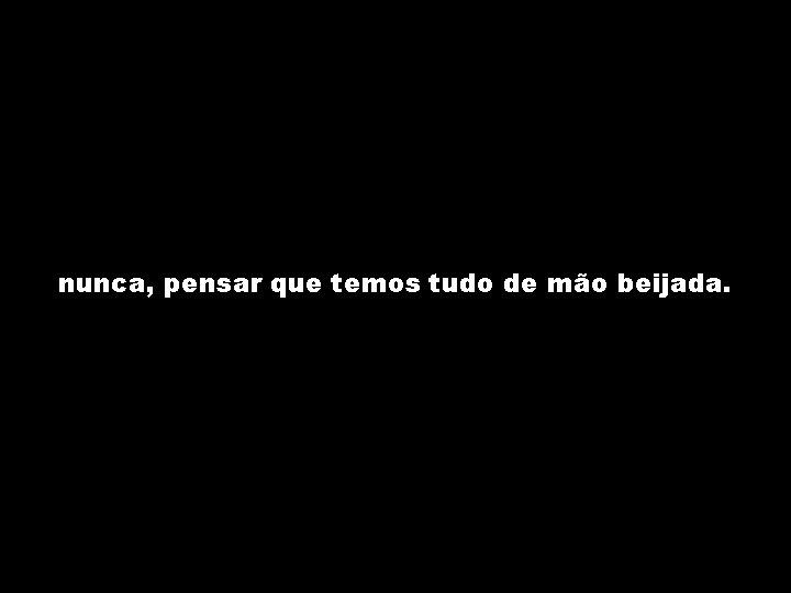 nunca, pensar que temos tudo de mão beijada. 