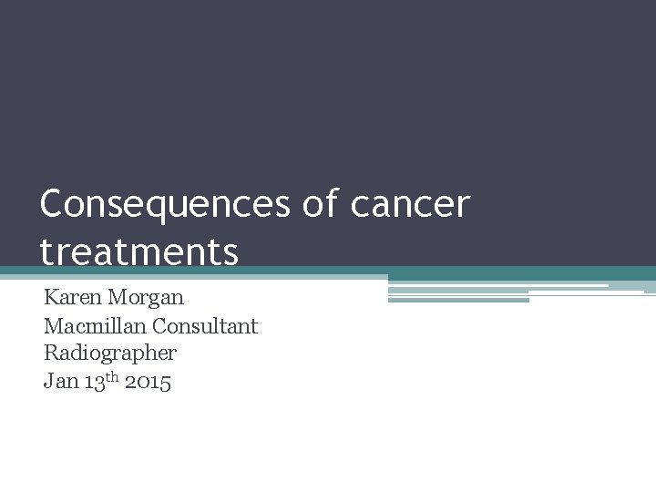 Consequences of cancer treatments Karen Morgan Macmillan Consultant Radiographer Jan 13 th 2015 