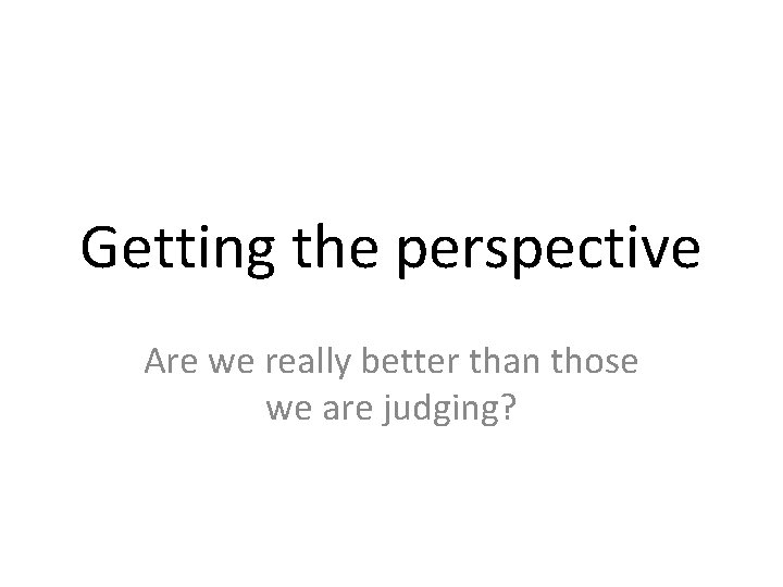 Getting the perspective Are we really better than those we are judging? 