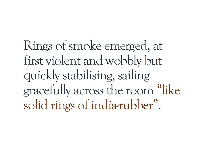 Rings of smoke emerged, at first violent and wobbly but quickly stabilising, sailing gracefully Rings of smoke emerged, at first violent and wobbly but quickly stabilising, sailing gracefully