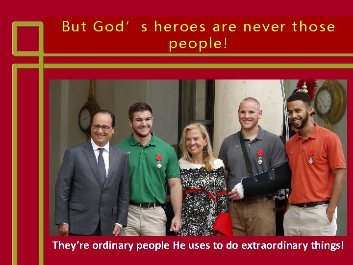 But God’s heroes are never those people! They’re ordinary people He uses to do