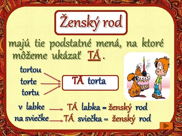 Ženský rod majú tie podstatné mená, na ktoré môžeme ukázať TÁ. tortou torte tortu