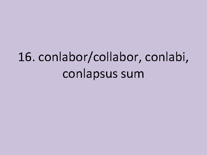 16. conlabor/collabor, conlabi, conlapsus sum 