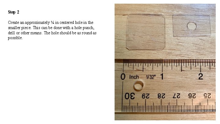 Step 2 Create an approximately ¼ in centered hole in the smaller piece. This