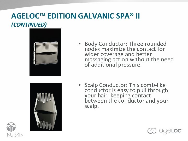 AGELOC™ EDITION GALVANIC SPA® II (CONTINUED) • Body Conductor: Three rounded nodes maximize the