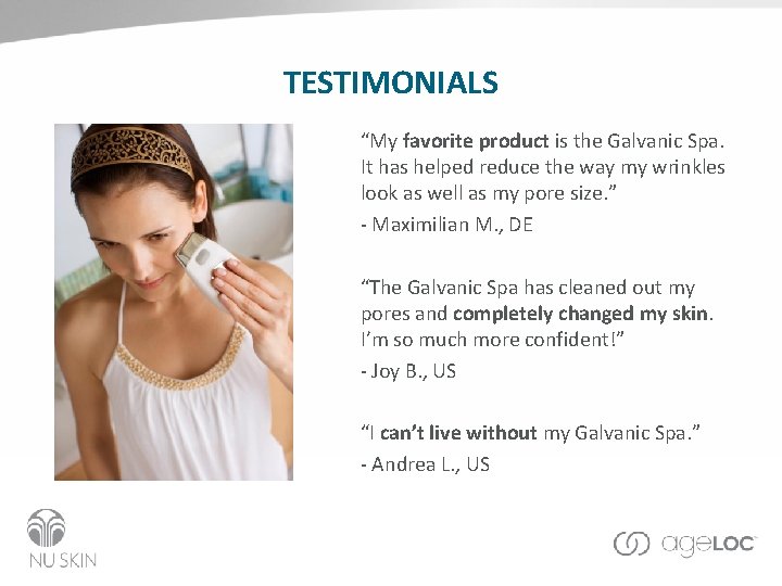TESTIMONIALS “My favorite product is the Galvanic Spa. It has helped reduce the way