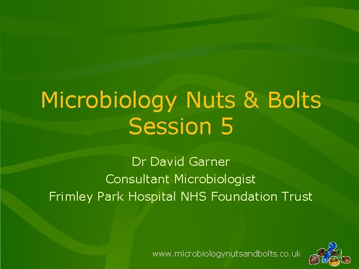 Microbiology Nuts & Bolts Session 5 Dr David Garner Consultant Microbiologist Frimley Park Hospital