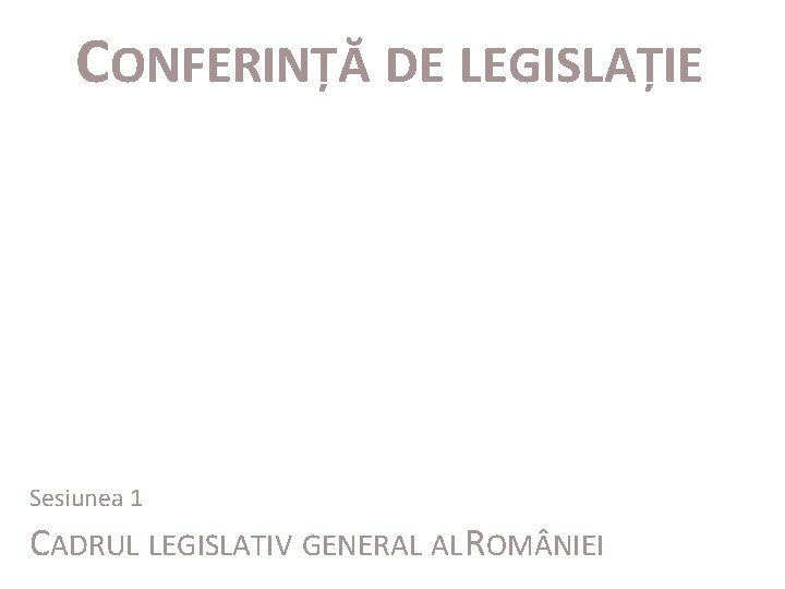 CONFERINȚĂ DE LEGISLAȚIE Sesiunea 1 CADRUL LEGISLATIV GENERAL AL ROM NIEI 