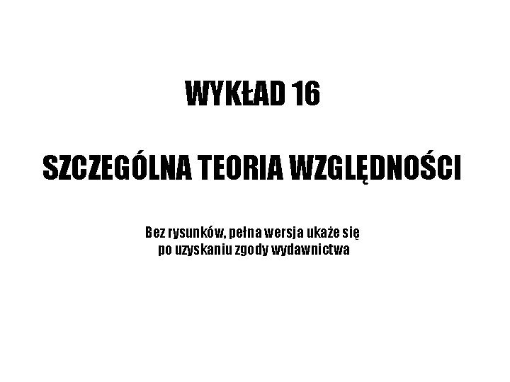 WYKŁAD 16 SZCZEGÓLNA TEORIA WZGLĘDNOŚCI Bez rysunków, pełna wersja ukaże się po uzyskaniu zgody