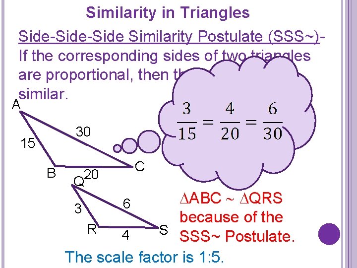 Similarity in Triangles Side-Side Similarity Postulate (SSS~)If the corresponding sides of two triangles are