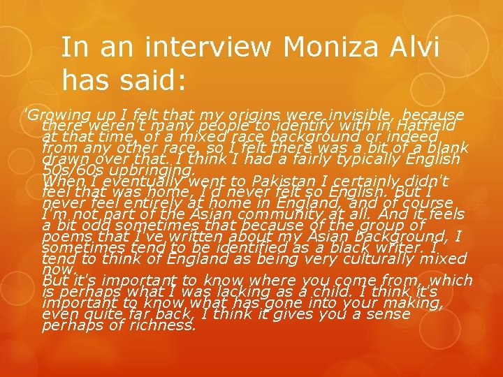 In an interview Moniza Alvi has said: 'Growing up I felt that my origins