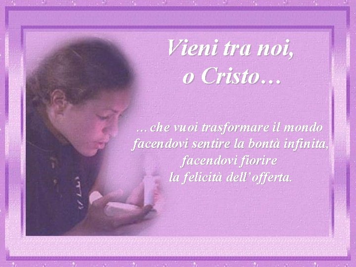 Vieni tra noi, o Cristo… …che vuoi trasformare il mondo facendovi sentire la bontà