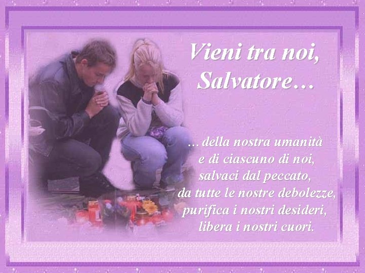 Vieni tra noi, Salvatore… …della nostra umanità e di ciascuno di noi, salvaci dal