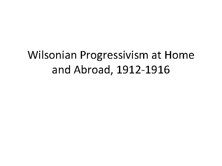 Wilsonian Progressivism at Home and Abroad, 1912 -1916 