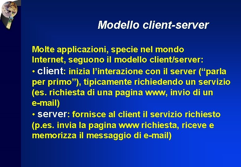 Modello client-server Molte applicazioni, specie nel mondo Internet, seguono il modello client/server: • client: