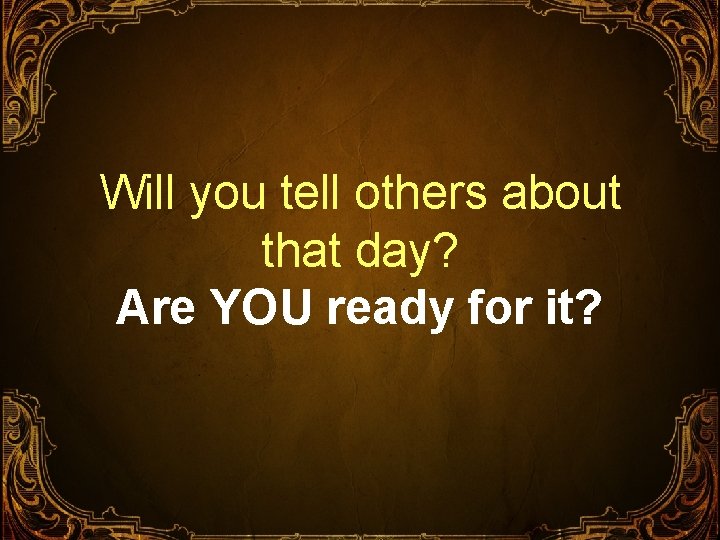 Will you tell others about that day? Are YOU ready for it? 
