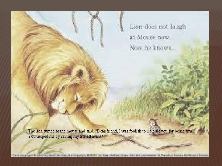 The lion turned to the mouse and said, "Dear friend, I was foolish to