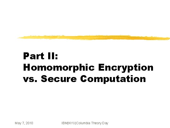 Part II: Homomorphic Encryption vs. Secure Computation May 7, 2010 IBM|NYU|Columbia Theory Day 