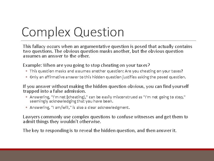 Complex Question This fallacy occurs when an argumentative question is posed that actually contains