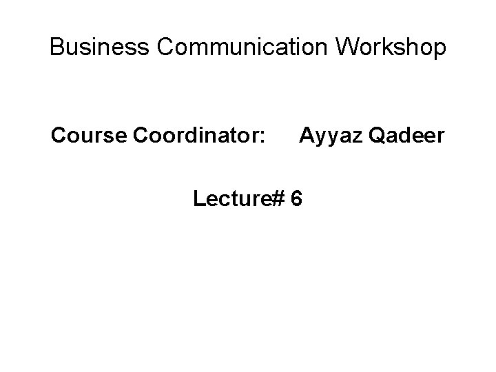 Business Communication Workshop Course Coordinator: Ayyaz Qadeer Lecture# 6 