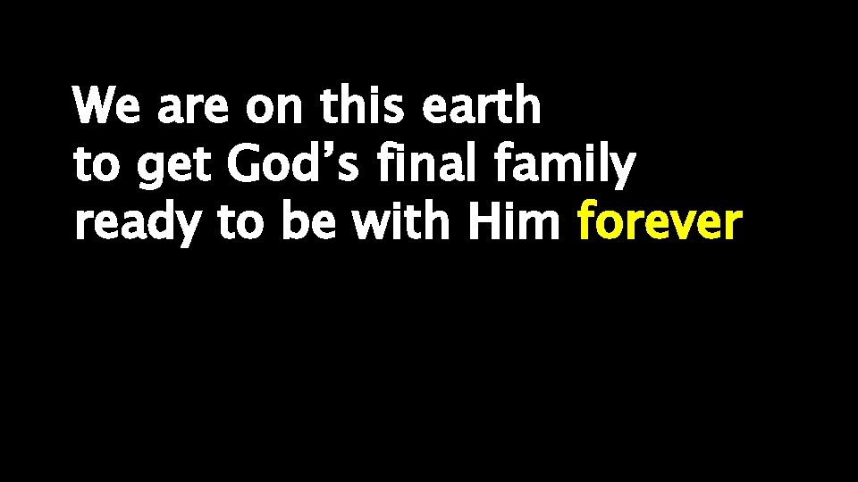 We are on this earth to get God’s final family ready to be with