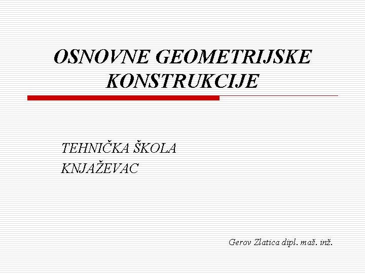 OSNOVNE GEOMETRIJSKE KONSTRUKCIJE TEHNIČKA ŠKOLA KNJAŽEVAC Gerov Zlatica dipl. maš. inž. 