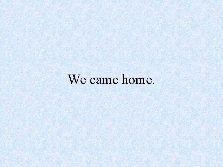 We came home. 
