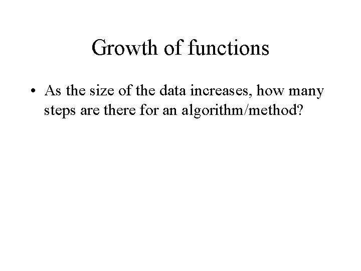 Growth of functions • As the size of the data increases, how many steps