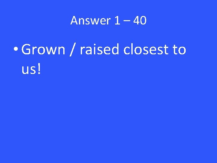 Answer 1 – 40 • Grown / raised closest to us! 