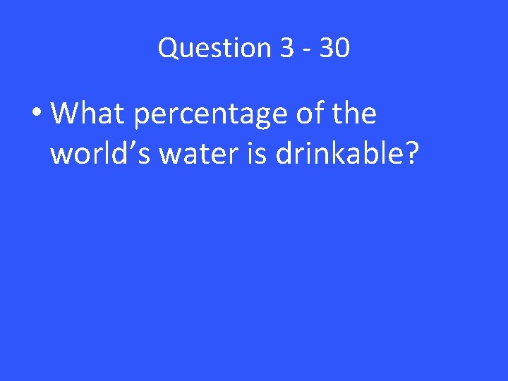 Question 3 - 30 • What percentage of the world’s water is drinkable? 