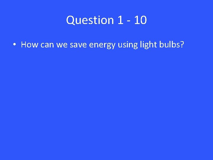 Question 1 - 10 • How can we save energy using light bulbs? 