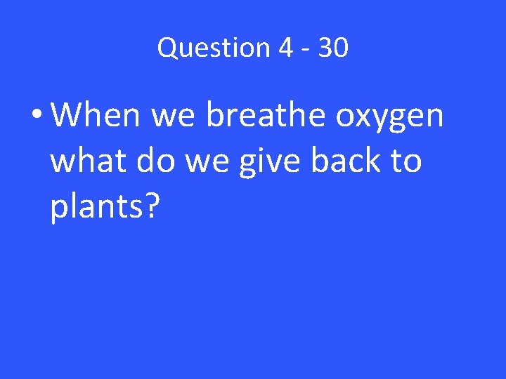 Question 4 - 30 • When we breathe oxygen what do we give back