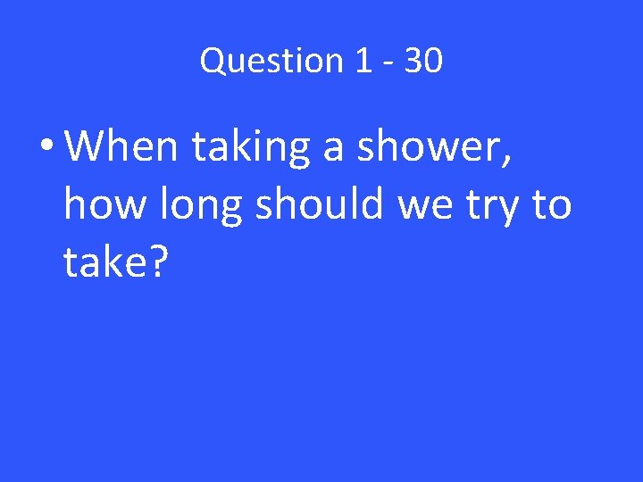 Question 1 - 30 • When taking a shower, how long should we try