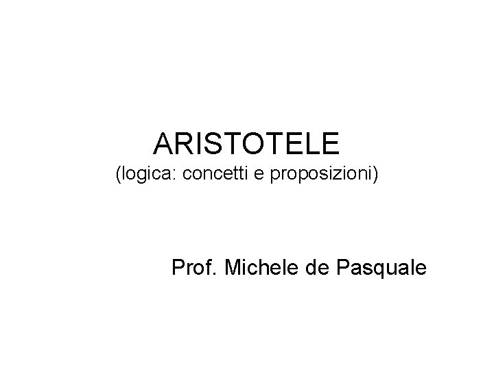 ARISTOTELE (logica: concetti e proposizioni) Prof. Michele de Pasquale 